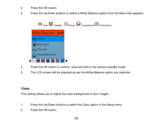 Page 25 24 
2. Press the OK button. 
3. Press the Up/Down buttons to select a White Balance option from the Menu that appears: 
                 
 Auto  Daylight   Cloudy  Incandescent Fluorescent    
   
4. Press the OK button to confirm, save and exit to the camera standby mode. 
5. The LCD screen will be adjusted as per the White Balance option you selected. 
 
 
               Color 
                 This setting allows you to adjust the color background of your images. 
 
1. Press the Up/Down buttons to...
