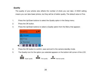 Page 27 26 
 
                   Quality 
The  quality  of  your  photos  also  affects  the  number  of  shots  you  can  take. A HIGH setting 
means you can take fewer photos, but they will be of better quality. The default value is Fine. 
 
1. Press the Up/Down buttons to select the Quality option in the Setup menu. 
2. Press the OK button. 
3. Press the Up/Down buttons to select a Quality option from the Menu that appears: 
   
4. Press the OK button to confirm, save and exit to the camera standby mode. 
5....