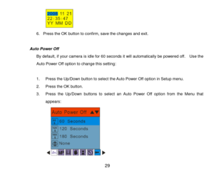 Page 30 29 
                                  
6. Press the OK button to confirm, save the changes and exit. 
 
                 Auto Power Off 
By default, if your camera is idle for 60 seconds it will automatically be powered off.    Use the 
Auto Power Off option to change this setting: 
 
1. Press the Up/Down button to select the Auto Power Off option in Setup menu. 
2. Press the OK button. 
3. Press the  Up/Down  buttons  to select an  Auto  Power  Off  option from  the  Menu  that 
appears: 
  