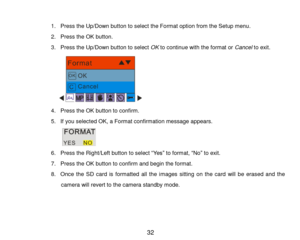 Page 33 32 
 
1. Press the Up/Down button to select the Format option from the Setup menu. 
2. Press the OK button. 
3. Press the Up/Down button to select OK to continue with the format or Cancel to exit. 
      
4. Press the OK button to confirm. 
5. If you selected OK, a Format confirmation message appears. 
        
6. Press the Right/Left button to select “Yes” to format, “No” to exit. 
7. Press the OK button to confirm and begin the format. 
8. Once  the  SD  card  is  formatted  all  the  images  sitting...