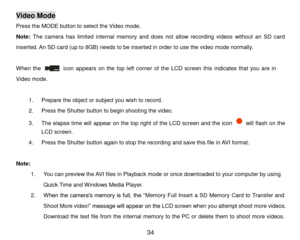 Page 35 34 
Video Mode 
Press the MODE button to select the Video mode.  
Note: The  camera  has limited  internal  memory  and  does  not  allow  recording  videos  without  an  SD  card 
inserted. An SD card (up to 8GB) needs to be inserted in order to use the video mode normally. 
 
When  the             icon  appears on  the top  left  corner  of  the LCD  screen this indicates that  you  are  in 
Video mode.  
 
1. Prepare the object or subject you wish to record. 
2. Press the Shutter button to begin...