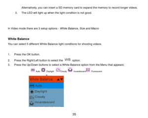 Page 36 35 
Alternatively, you can insert a SD memory card to expand the memory to record longer videos. 
3. The LED will light up when the light condition is not good. 
 
 
In Video mode there are 3 setup options - White Balance, Size and Macro 
 
White Balance 
You can select 5 different White Balance light conditions for shooting videos. 
 
1. Press the OK button. 
2. Press the Right/Left button to select the  option. 
3. Press the Up/Down buttons to select a White Balance option from the Menu that appears:...