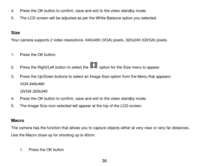 Page 37 36 
4. Press the OK button to confirm, save and exit to the video standby mode. 
5. The LCD screen will be adjusted as per the White Balance option you selected. 
 
Size 
Your camera supports 2 video resolutions- 640x480 (VGA) pixels, 320x240 (QVGA) pixels. 
 
1. Press the OK button. 
2. Press the Right/Left button to select the  option for the Size menu to appear. 
3. Press the Up/Down buttons to select an Image Size option from the Menu that appears: 
VGA 640x480 
QVGA 320x240 
4. Press the OK button...