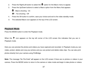 Page 38 37 
2. Press the Right/Left button to select the  option for the Macro menu to appear. 
3. Press the Up/Down buttons to select a Macro option from the Menu that appears  
 : Macro shooting - On 
 : Far shooting - Off 
4. Press the OK button to confirm, save your choice and exit to the video standby mode.  
5. The selected Macro icon appears on the top of the LCD screen.  
 
 
Playback Mode 
Press the MODE button to enter the Playback mode. 
 
When  the  icon  appears on  the top  left  corner  of  the...