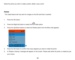 Page 40 39 
Select the photo you wish to rotate, protect, delete, crop or print. 
 
 
Rotate 
 The rotate feature will only work for images on the SD card that is inserted. 
  
1. Press the OK button. 
2. Press the Right/Left button to select therotate option. 
3. Press the Up/Down buttons to select the Rotate option from the Menu that appears. 
        
4. Press the OK button to confirm how many degrees you want to rotate the photo 
5. A “Rotate & Saving” message will appear on the screen. Please wait while...