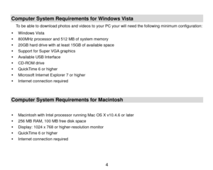 Page 5 4 
 
Computer System Requirements for Windows Vista 
To be able to download photos and videos to your PC your will need the following minimum configuration: 
 Windows Vista 
 800MHz processor and 512 MB of system memory 
 20GB hard drive with at least 15GB of available space 
 Support for Super VGA graphics 
 Available USB Interface  
 CD-ROM drive 
 QuickTime 6 or higher  
 Microsoft Internet Explorer 7 or higher 
 Internet connection required 
 
Computer System Requirements for Macintosh 
 
...