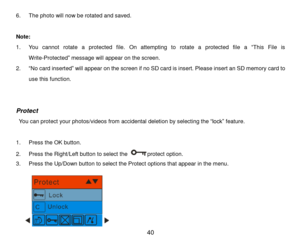 Page 41 40 
6. The photo will now be rotated and saved. 
 
Note:  
1. You  cannot  rotate  a  protected  file.  On  attempting  to  rotate  a  protected  file  a “This  File  is 
Write-Protected” message will appear on the screen.  
2. “No card inserted” will appear on the screen if no SD card is insert. Please insert an SD memory card to 
use this function.  
 
 
Protect 
 You can protect your photos/videos from accidental deletion by selecting the “lock” feature.  
 
1. Press the OK button. 
2. Press the...