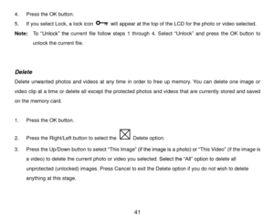 Page 42 41 
4. Press the OK button.  
5. If you select Lock, a lock icon  will appear at the top of the LCD for the photo or video selected. 
Note:  To  “Unlock”  the current  file  follow  steps  1  through 4.  Select “Unlock” and  press the OK button to 
unlock the current file. 
 
 
Delete 
Delete  unwanted  photos  and  videos  at  any  time in  order to  free  up  memory.  You  can  delete  one  image  or 
video clip at a time or delete all except the protected photos and videos that are currently stored...