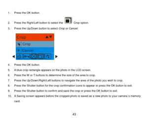 Page 44 43 
 
1. Press the OK button. 
2. Press the Right/Left button to select the  Crop option. 
3. Press the Up/Down button to select Crop or Cancel. 
      
4. Press the OK button. 
5. A blue crop rectangle appears on the photo in the LCD screen. 
6. Press the W or T buttons to determine the size of the area to crop.  
7. Press the Up/Down/Right/Left buttons to navigate the area of the photo you wish to crop. 
8. Press the Shutter button for the crop confirmation icons to appear or press the OK button to...