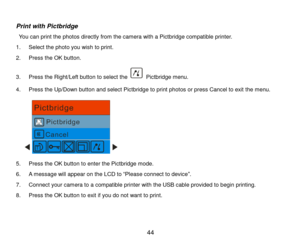 Page 45 44 
 
Print with Pictbridge 
 You can print the photos directly from the camera with a Pictbridge compatible printer.  
1. Select the photo you wish to print. 
2. Press the OK button. 
3. Press the Right/Left button to select the  Pictbridge menu. 
4. Press the Up/Down button and select Pictbridge to print photos or press Cancel to exit the menu.  
      
5. Press the OK button to enter the Pictbridge mode. 
6. A message will appear on the LCD to “Please connect to device”. 
7. Connect your camera to a...