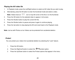 Page 46 45 
 
Playing the AVI video file 
1. In Playback mode, press the Left/Right buttons to select an AVI video file you wish to play. 
2. Alternatively, press the W button to enter the thumbnail mode and select a video.  
Note: Videos have an   icon on top left corner of the file or on the thumbnail.  
3. Press the OK button for the selected video to appear in full screen. 
4. Press the Shutter button to play the current AVI file. 
5. Press the Shutter button to pause and press it again to continue playing....