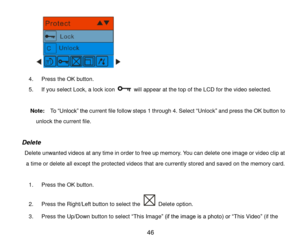 Page 47 46 
             
4. Press the OK button.  
5. If you select Lock, a lock icon  will appear at the top of the LCD for the video selected. 
 
         Note:  To “Unlock” the current file follow steps 1 through 4. Select “Unlock” and press the OK button to 
unlock the current file. 
 
  Delete 
     Delete unwanted videos at any time in order to free up memory. You can delete one image or video clip at 
a time or delete all except the protected videos that are currently stored and saved on the memory...