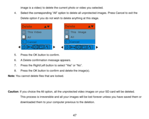 Page 48 47 
image is a video) to delete the current photo or video you selected.  
4. Select the corresponding “All” option to delete all unprotected images. Press Cancel to exit the 
Delete option if you do not wish to delete anything at this stage. 
                                               
5. Press the OK button to confirm. 
6. A Delete confirmation message appears. 
7. Press the Right/Left button to select “Yes” or “No”. 
8. Press the OK button to confirm and delete the image(s). 
Note: You cannot...