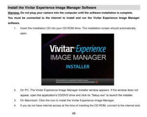 Page 49 48 
Install the Vivitar Experience Image Manager Software  
Warning: Do not plug your camera into the computer until the software installation is complete. 
You  must  be  connected  to  the  internet  to  install  and  run  the  Vivitar  Experience  Image  Manager 
software. 
1. Insert the installation CD into your CD-ROM drive. The installation screen should automatically 
open.  
 
 
 
 
 
 
 
 
 
 
2. On PC: The Vivitar Experience Image Manager Installer window appears. If the window does not...