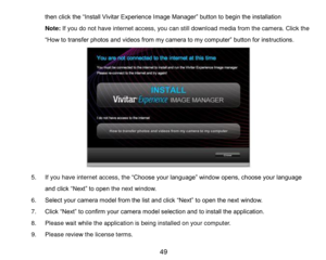 Page 50 49 
then click the “Install Vivitar Experience Image Manager” button to begin the installation 
Note: If you do not have internet access, you can still download media from the camera. Click the 
“How to transfer photos and videos from my camera to my computer” button for instructions. 
 
 
 
 
 
 
 
 
 
 
 
5. If you have internet access, the “Choose your language” window opens, choose your language 
and click “Next” to open the next window. 
6. Select your camera model from the list and click “Next” to...