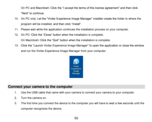 Page 51 50 
On PC and Macintosh: Click the “I accept the terms of this license agreement” and then click 
“Next” to continue. 
10. On PC only: Let the “Vivitar Experience Image Manager” installer create the folder to where the 
program will be installed, and then click “Install”.  
11. Please wait while the application continues the installation process on your computer. 
12. On PC: Click the “Close” button when the installation is complete. 
On Macintosh: Click the “Quit” button when the installation is...