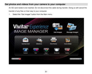 Page 52 51 
Get photos and videos from your camera to your computer 
An SD card needs to be inserted. Do not disconnect the cable during transfer. Doing so will cancel the 
transfer of any files on their way to your computer. 
1. Select the “Get images” button from the Main menu. 
 
 
 
 
 
 
 
 
 
 
 
 
 
 
 
  