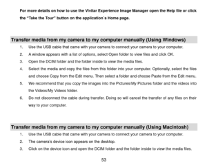 Page 54 53 
For more details on how to use the Vivitar Experience Image Manager open the Help file or click 
the “Take the Tour” button on the application`s Home page. 
 
 
Transfer media from my camera to my computer manually (Using Windows) 
1. Use the USB cable that came with your camera to connect your camera to your computer. 
2. A window appears with a list of options, select Open folder to view files and click OK. 
3. Open the DCIM folder and the folder inside to view the media files. 
4. Select the...
