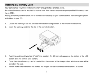 Page 8 7 
Installing SD Memory Card 
Your camera has very limited internal memory enough to take one test photo. 
An external memory card is required for normal use. Your camera supports any compatible SD memory card 
(up to 8GB). 
Adding a memory card will allow you to increase the capacity of your camera before transferring the photos 
and videos to your PC. 
 
1. Locate the Memory Card slot situated in the battery compartment at the bottom of the camera. 
2. Insert the Memory card into the slot in the...