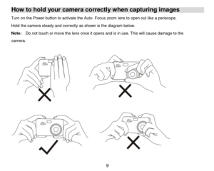 Page 10 9 
How to hold your camera correctly when capturing images 
Turn on the Power button to activate the Auto- Focus zoom lens to open out like a periscope. 
Hold the camera steady and correctly as shown is the diagram below. 
Note:  Do not touch or move the lens once it opens and is in use. This will cause damage to the        
camera. 
 
  