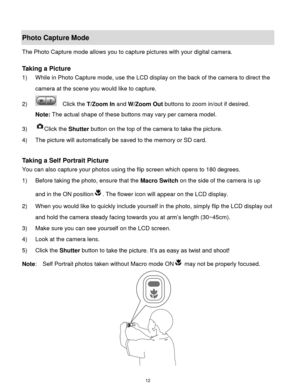 Page 13 12 
Photo Capture Mode 
The Photo Capture mode allows you to capture pictures with your digital camera. 
 
Taking a Picture 
1) While in Photo Capture mode, use the LCD display on the back of the camera to direct the 
camera at the scene you would like to capture. 
2)   Click the T/Zoom In and W/Zoom Out buttons to zoom in/out if desired. 
Note: The actual shape of these buttons may vary per camera model. 
3) Click the Shutter button on the top of the camera to take the picture.  
4) The picture will...
