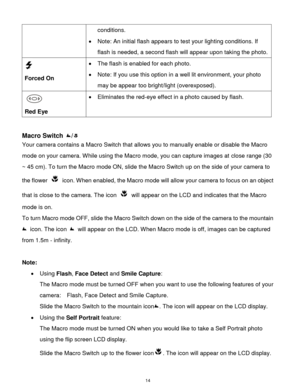 Page 15 14 
conditions. 
 Note: An initial flash appears to test your lighting conditions. If 
flash is needed, a second flash will appear upon taking the photo. 
  
Forced On 
 The flash is enabled for each photo.  
 Note: If you use this option in a well lit environment, your photo 
may be appear too bright/light (overexposed). 
 
Red Eye 
 Eliminates the red-eye effect in a photo caused by flash. 
 
 
Macro Switch / 
Your camera contains a Macro Switch that allows you to manually enable or disable the...