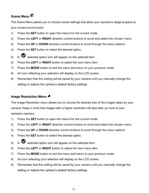 Page 17 16 
Scene Menu 
The Scene Menu allows you to choose scene settings that allow your camera to adapt properly to 
your current environment. 
1) Press the SET button to open the menus for the current mode. 
2) Press the LEFT or RIGHT direction control buttons to scroll and select the chosen menu. 
3) Press the UP or DOWN direction control buttons to scroll through the menu options.  
4) Press the SET button to select the desired option. 
5) A  selected option icon will appear on the selected item.   
6)...