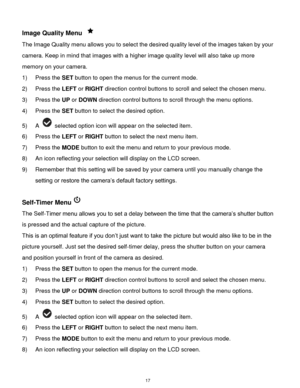 Page 18 17 
Image Quality Menu  
The Image Quality menu allows you to select the desired quality level of the images taken by your 
camera. Keep in mind that images with a higher image quality level will also take up more 
memory on your camera. 
1) Press the SET button to open the menus for the current mode. 
2) Press the LEFT or RIGHT direction control buttons to scroll and select the chosen menu. 
3) Press the UP or DOWN direction control buttons to scroll through the menu options.  
4) Press the SET button...
