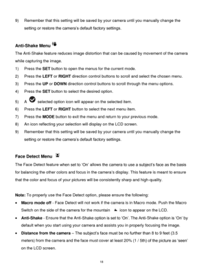 Page 19 18 
9) Remember that this setting will be saved by your camera until you manually change the 
setting or restore the camera‟s default factory settings. 
 
Anti-Shake Menu 
The Anti-Shake feature reduces image distortion that can be caused by movement of the camera 
while capturing the image. 
1) Press the SET button to open the menus for the current mode. 
2) Press the LEFT or RIGHT direction control buttons to scroll and select the chosen menu. 
3) Press the UP or DOWN direction control buttons to...