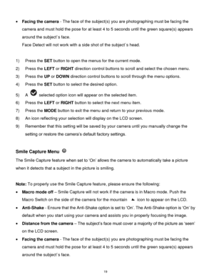 Page 20 19 
 Facing the camera - The face of the subject(s) you are photographing must be facing the 
camera and must hold the pose for at least 4 to 5 seconds until the green square(s) appears 
around the subject`s face. 
Face Detect will not work with a side shot of the subject`s head. 
 
1) Press the SET button to open the menus for the current mode. 
2) Press the LEFT or RIGHT direction control buttons to scroll and select the chosen menu. 
3) Press the UP or DOWN direction control buttons to scroll...