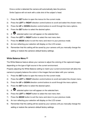 Page 21 20 
Once a smile is detected the camera will automatically take the picture. 
Smile Capture will not work with a side shot of the subject`s head. 
 
1) Press the SET button to open the menus for the current mode. 
2) Press the LEFT or RIGHT direction control buttons to scroll and select the chosen menu. 
3) Press the UP or DOWN direction control buttons to scroll through the menu options.  
4) Press the SET button to select the desired option. 
5) A  selected option icon will appear on the selected...