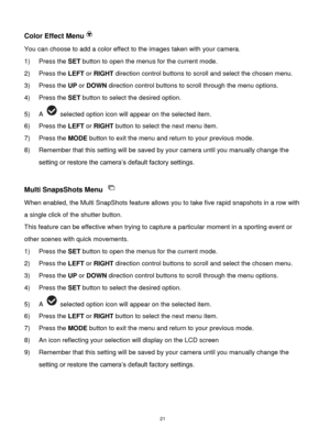 Page 22 21 
Color Effect Menu 
You can choose to add a color effect to the images taken with your camera.  
1) Press the SET button to open the menus for the current mode. 
2) Press the LEFT or RIGHT direction control buttons to scroll and select the chosen menu. 
3) Press the UP or DOWN direction control buttons to scroll through the menu options.  
4) Press the SET button to select the desired option. 
5) A  selected option icon will appear on the selected item.   
6) Press the LEFT or RIGHT button to select...