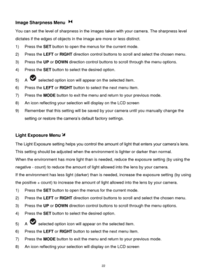 Page 23 22 
Image Sharpness Menu  
You can set the level of sharpness in the images taken with your camera. The sharpness level 
dictates if the edges of objects in the image are more or less distinct. 
1) Press the SET button to open the menus for the current mode. 
2) Press the LEFT or RIGHT direction control buttons to scroll and select the chosen menu. 
3) Press the UP or DOWN direction control buttons to scroll through the menu options.  
4) Press the SET button to select the desired option. 
5) A...