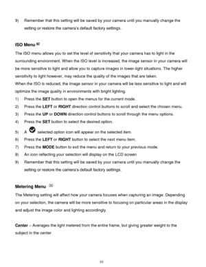 Page 24 23 
9) Remember that this setting will be saved by your camera until you manually change the 
setting or restore the camera‟s default factory settings. 
 
ISO Menu 
The ISO menu allows you to set the level of sensitivity that your camera has to light in the 
surrounding environment. When the ISO level is increased, the image sensor in your camera will 
be more sensitive to light and allow you to capture images in lower-light situations. The higher 
sensitivity to light however, may reduce the quality of...