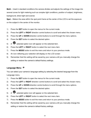 Page 25 24 
Multi – Used in standard conditions the camera divides and adjusts the settings of the image into 
several zones for light metering such as complex light conditions, position of subject, brightness, 
background, direct light and scenes 
Spot – Meters the area within the spot point frame at the center of the LCD to set the exposure 
on the subject in the center of the monitor. 
 
1) Press the SET button to open the menus for the current mode. 
2) Press the LEFT or RIGHT direction control buttons to...