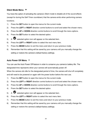 Page 27 26 
Silent Mode Menu  
You have the option of activating the camera‟s Silent mode to disable all of the sound effects 
(except for during the Self-Timer countdown) that the camera emits when performing camera 
functions. 
1) Press the SET button to open the menus for the current mode. 
2) Press the LEFT or RIGHT direction control buttons to scroll and select the chosen menu. 
3) Press the UP or DOWN direction control buttons to scroll through the menu options.  
4) Press the SET button to select the...