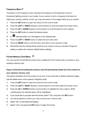 Page 28 27 
Frequency Menu 
The options in the Frequency menu represent the frequency of the electrical current in 
fluorescent lighting sources in your locale. If your camera is set to a frequency that does not 
match your country‟s electric current, you may see waves on the images taken by your camera. 
1) Press the SET button to open the menus for the current mode. 
2) Press the LEFT or RIGHT direction control buttons to scroll and select the chosen menu. 
3) Press the UP or DOWN direction control buttons to...