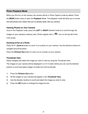 Page 30 29 
Photo Playback Mode  
When you first turn on the camera, the camera will be in Photo Capture mode by default. Press 
the MODE button twice to open the Playback Mode. The playback mode will allow you to review 
and edit photos and videos that you‟ve already taken with you camera. 
 
Viewing Photos on Your Camera 
Once in the Playback mode, press the LEFT or RIGHT direction buttons to scroll through the 
images on your camera‟s memory card. Photos appear with a  icon on the top left of the 
LCD...