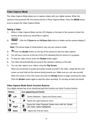 Page 36 35 
Video Capture Mode 
The Video Capture Mode allows you to capture videos with your digital camera. When the 
camera is first powered ON, the camera will be in Photo Capture Mode. Press the MODE button 
once to access the Video Capture Mode. 
 
Taking a Video 
1) While in Video Capture Mode use the LCD display on the back of the camera to direct the 
camera at the scene you would like to capture. 
2)   Click the T/Zoom In and W/Zoom Out buttons to better set the camera display if 
desired. 
Note: The...