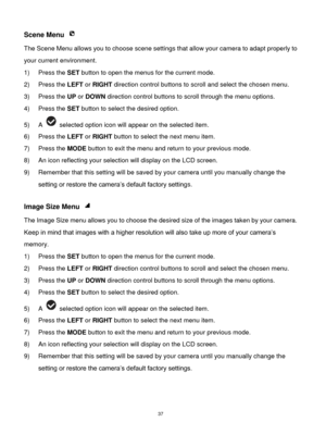 Page 38 37 
Scene Menu  
The Scene Menu allows you to choose scene settings that allow your camera to adapt properly to 
your current environment.  
1) Press the SET button to open the menus for the current mode. 
2) Press the LEFT or RIGHT direction control buttons to scroll and select the chosen menu. 
3) Press the UP or DOWN direction control buttons to scroll through the menu options.  
4) Press the SET button to select the desired option. 
5) A  selected option icon will appear on the selected item. 
6)...