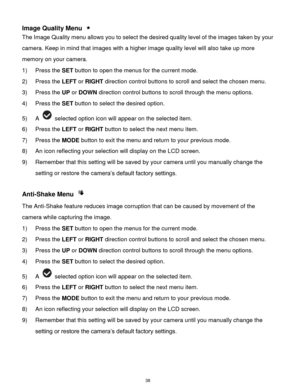 Page 39 38 
Image Quality Menu  
The Image Quality menu allows you to select the desired quality level of the images taken by your 
camera. Keep in mind that images with a higher image quality level will also take up more 
memory on your camera. 
1) Press the SET button to open the menus for the current mode. 
2) Press the LEFT or RIGHT direction control buttons to scroll and select the chosen menu. 
3) Press the UP or DOWN direction control buttons to scroll through the menu options.  
4) Press the SET button...