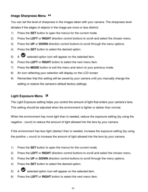 Page 41 40 
Image Sharpness Menu  
You can set the level of sharpness in the images taken with your camera. The sharpness level 
dictates if the edges of objects in the image are more or less distinct. 
1) Press the SET button to open the menus for the current mode. 
2) Press the LEFT or RIGHT direction control buttons to scroll and select the chosen menu. 
3) Press the UP or DOWN direction control buttons to scroll through the menu options.  
4) Press the SET button to select the desired option. 
5) A...