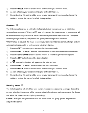 Page 42 41 
7) Press the MODE button to exit the menu and return to your previous mode. 
8) An icon reflecting your selection will display on the LCD screen. 
9) Remember that this setting will be saved by your camera until you manually change the 
setting or restore the camera‟s default factory settings. 
 
ISO Menu  
The ISO menu allows you to set the level of sensitivity that your camera has to light in the 
surrounding environment. When the ISO level is increased, the image sensor in your camera will 
be...