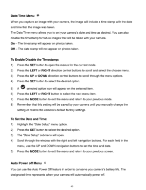Page 44 43 
Date/Time Menu  
When you capture an image with your camera, the image will include a time stamp with the date 
and time that the image was taken. 
The Date/Time menu allows you to set your camera‟s date and time as desired. You can also 
disable the timestamp for future images that will be taken with your camera. 
On – The timestamp will appear on photos taken. 
Off – The date stamp will not appear on photos taken. 
 
To Enable/Disable the Timestamp:  
1) Press the SET button to open the menus for...