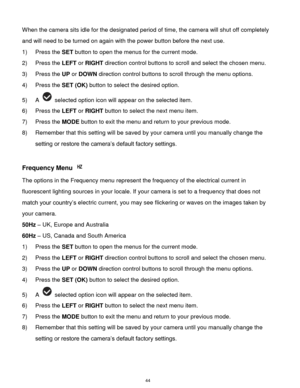 Page 45 44 
When the camera sits idle for the designated period of time, the camera will shut off completely 
and will need to be turned on again with the power button before the next use. 
1) Press the SET button to open the menus for the current mode. 
2) Press the LEFT or RIGHT direction control buttons to scroll and select the chosen menu. 
3) Press the UP or DOWN direction control buttons to scroll through the menu options.  
4) Press the SET (OK) button to select the desired option. 
5) A  selected option...