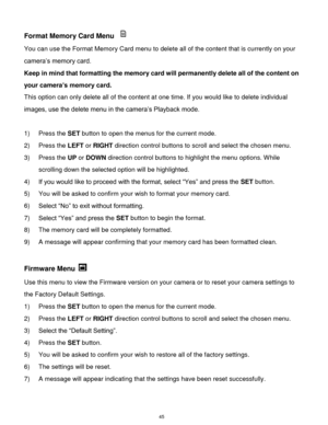 Page 46 45 
Format Memory Card Menu  
You can use the Format Memory Card menu to delete all of the content that is currently on your 
camera‟s memory card. 
Keep in mind that formatting the memory card will permanently delete all of the content on 
your camera’s memory card.  
This option can only delete all of the content at one time. If you would like to delete individual 
images, use the delete menu in the camera‟s Playback mode. 
 
1) Press the SET button to open the menus for the current mode. 
2) Press...