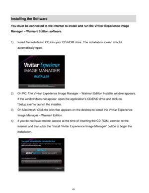 Page 50 49 
Installing the Software 
You must be connected to the internet to install and run the Vivitar Experience Image 
Manager – Walmart Edition software. 
 
1) Insert the installation CD into your CD-ROM drive. The installation screen should 
automatically open.  
  
2) On PC: The Vivitar Experience Image Manager – Walmart Edition Installer window appears. 
If the window does not appear, open the application‟s CD/DVD drive and click on 
“Setup.exe” to launch the installer. 
3) On Macintosh: Click the icon...
