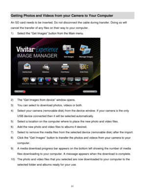 Page 52 51 
Getting Photos and Videos from your Camera to Your Computer 
An SD card needs to be inserted. Do not disconnect the cable during transfer. Doing so will 
cancel the transfer of any files on their way to your computer. 
1) Select the “Get Images” button from the Main menu. 
 
2) The “Get Images from device” window opens. 
3) You can select to download photos, videos or both. 
4) Select your camera (removable disk) from the device window. If your camera is the only 
USB device connected then it will...