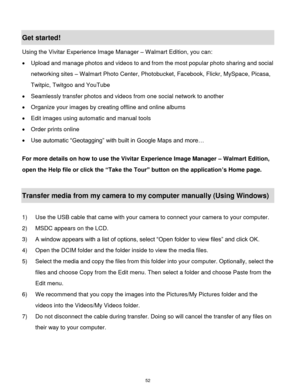 Page 53 52 
Get started! 
Using the Vivitar Experience Image Manager – Walmart Edition, you can: 
 Upload and manage photos and videos to and from the most popular photo sharing and social 
networking sites – Walmart Photo Center, Photobucket, Facebook, Flickr, MySpace, Picasa, 
Twitpic, Twitgoo and YouTube  
 Seamlessly transfer photos and videos from one social network to another 
 Organize your images by creating offline and online albums  
 Edit images using automatic and manual tools 
 Order prints...