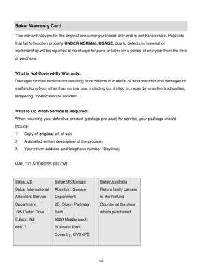 Page 55 54 
Sakar Warranty Card 
This warranty covers for the original consumer purchaser only and is not transferable. Products 
that fail to function properly UNDER NORMAL USAGE, due to defects in material or 
workmanship will be repaired at no charge for parts or labor for a period of one year from the time 
of purchase. 
 
What Is Not Covered By Warranty: 
Damages or malfunctions not resulting from defects in material or workmanship and damages or 
malfunctions from other than normal use, including but...